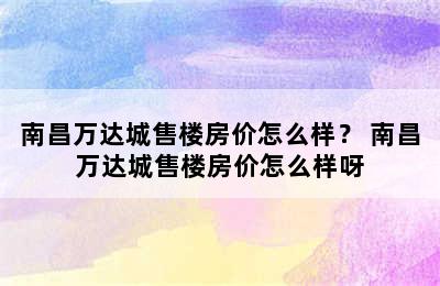 南昌万达城售楼房价怎么样？ 南昌万达城售楼房价怎么样呀